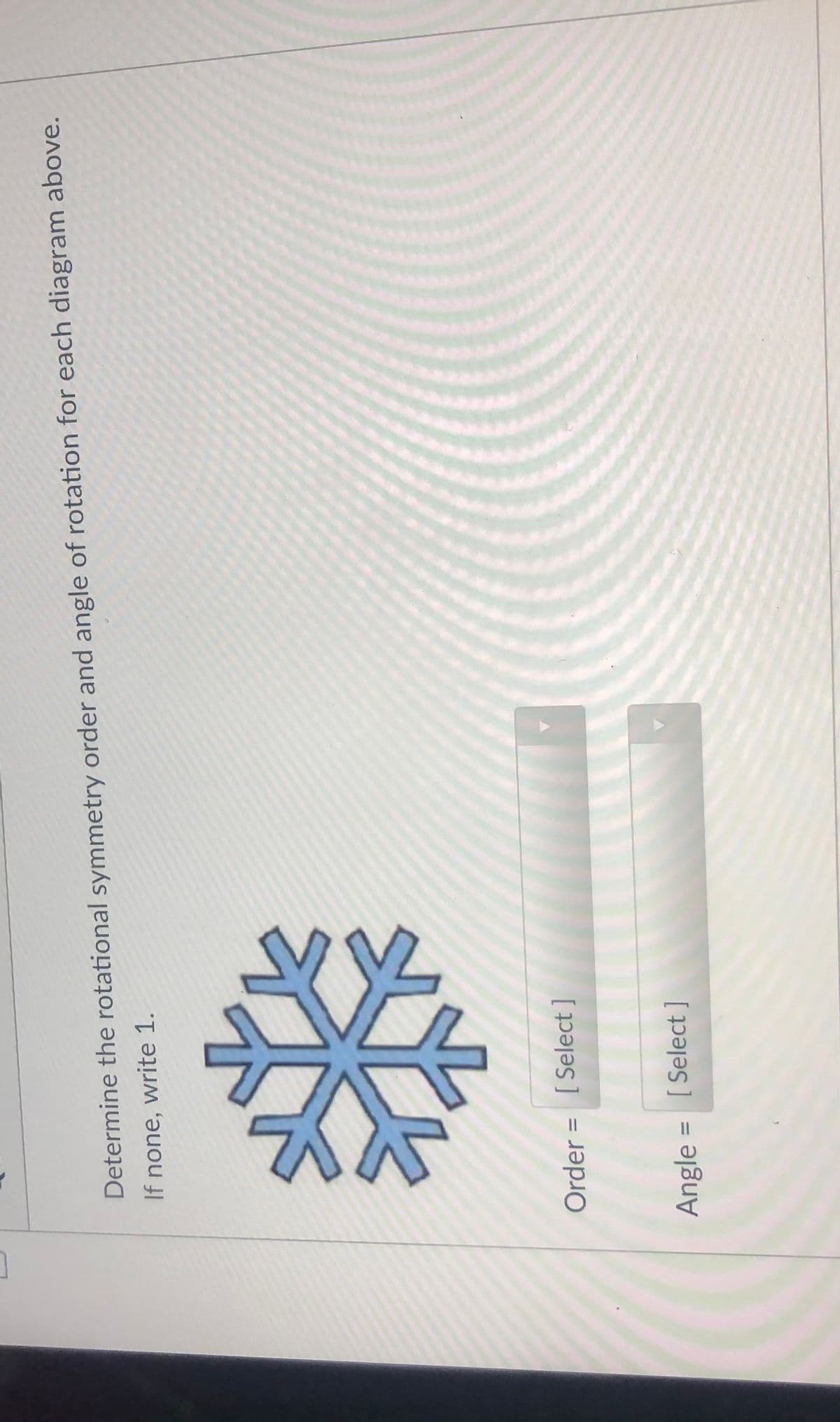 Determine the rotational symmetry order and angle of rotation for each diagram above.
If none, write 1.
Order = [ Select ]
%3D
Angle
[ Select ]
%D
