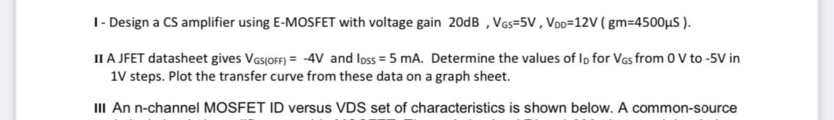 |- Design a CS amplifier using E-MOSFET with voltage gain 20dB , VGs=5V , VDD=12V ( gm=4500µS ).
II A JFET datasheet gives VGs(OFF) = -4V and Ipss = 5 mA. Determine the values of Ip for VGs from 0 V to -5V in
1V steps. Plot the transfer curve from these data on a graph sheet.
III An n-channel MOSFET ID versus VDS set of characteristics is shown below. A common-source
