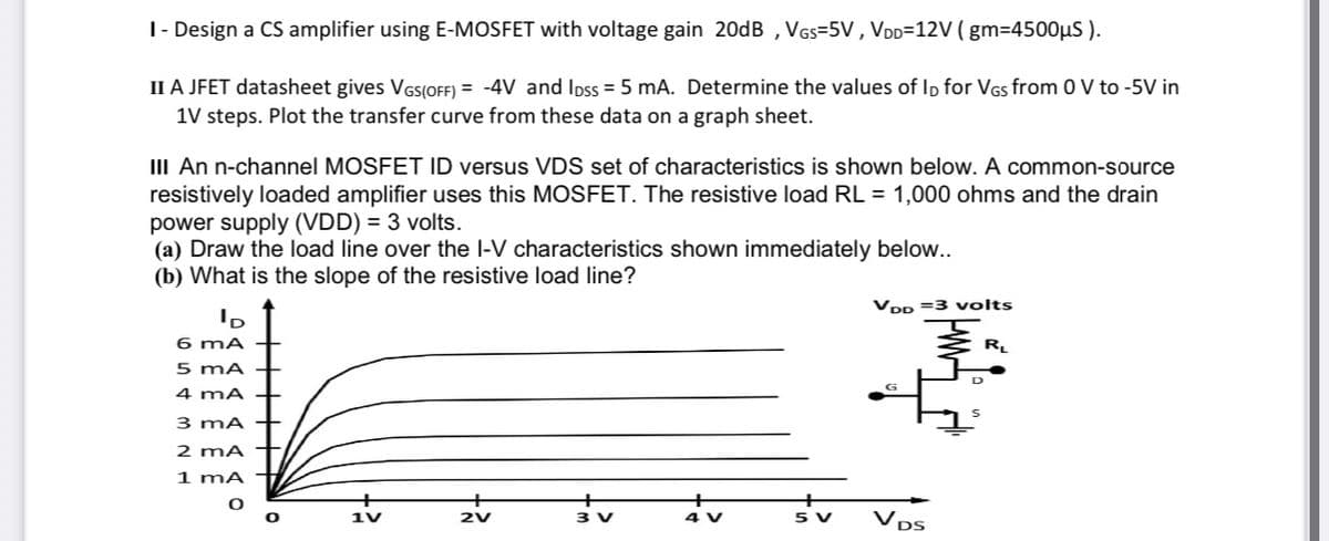 T- Design a CS amplifier using E-MOSFET with voltage gain 20dB , VGs=5V , VDD=12V ( gm=4500µS ).
II A JFET datasheet gives VGSIOFF) = -4V and Ipss = 5 mA. Determine the values of Ip for VGs from 0 V to -5V in
1V steps. Plot the transfer curve from these data on a graph sheet.
III An n-channel MOSFET ID versus VDS set of characteristics is shown below. A common-source
resistively loaded amplifier uses this MOSFET. The resistive load RL = 1,000 ohms and the drain
power supply (VDD) = 3 volts.
(a) Draw the load line over the l-V characteristics shown immediately below..
(b) What is the slope of the resistive load line?
VDp =3 volts
6 mA
R.
5 mA
4 mA
3 mA
2 mA
1 mA
3 V
4 V
sv
DS
