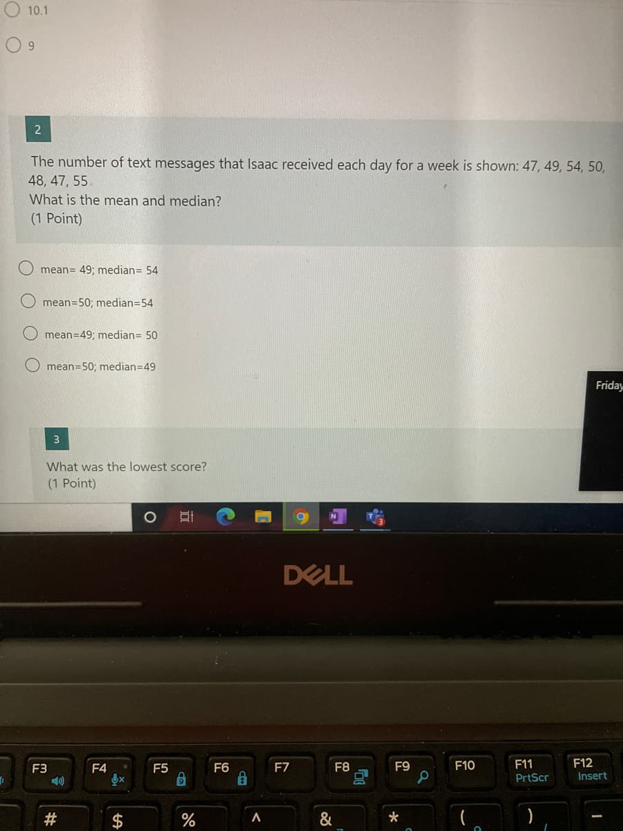 10.1
The number of text messages that Isaac received each day for a week is shown: 47, 49, 54, 50,
48, 47, 55.
What is the mean and median?
(1 Point)
mean= 49; median= 54
mean=50; median=54
O mean=49; median= 50
O mean=50; median=49
Friday
What was the lowest score?
(1 Point)
DELL
F3
F4
F5
F6
F7
F8
F9
F10
F11
F12
PrtScr
Insert
#
%
&
%24
