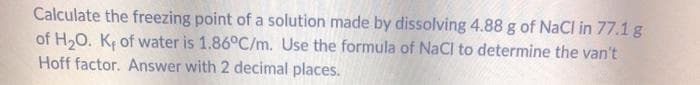 Calculate the freezing point of a solution made by dissolving 4.88 g of NaCl in 77.1 g
of H20. Kç of water is 1.86°C/m. Use the formula of NaCl to determine the van't
Hoff factor. Answer with 2 decimal places.
