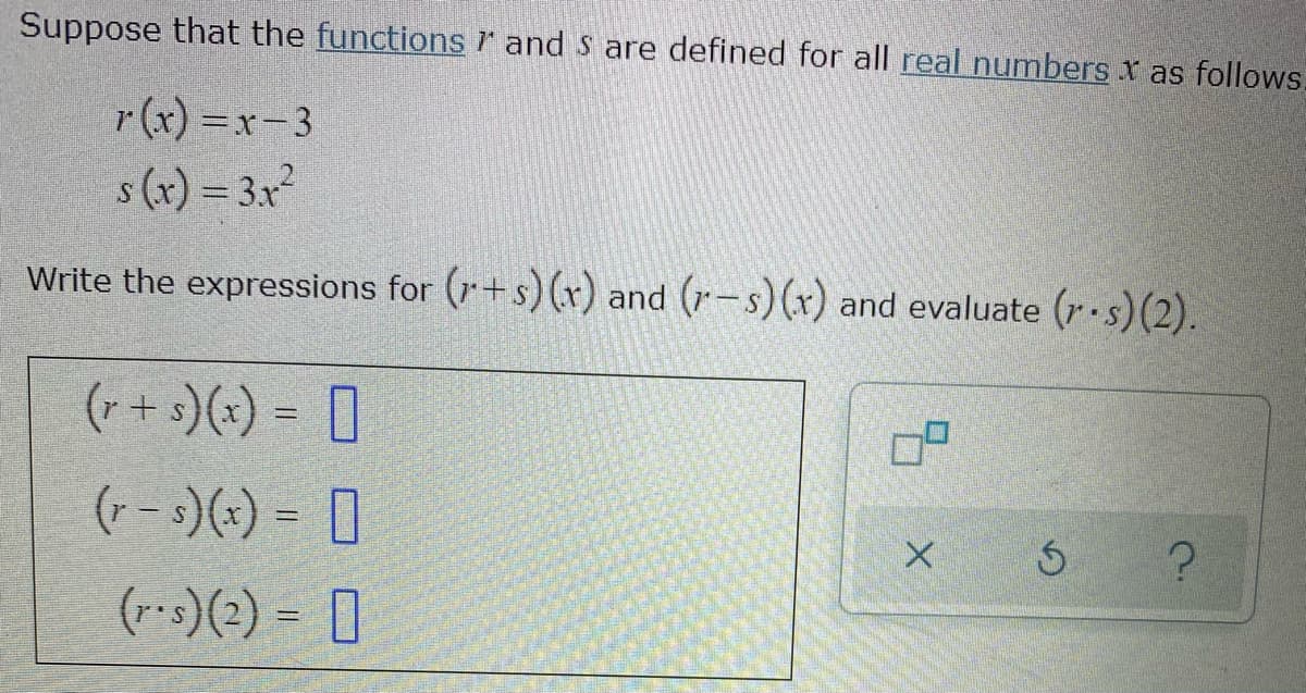 Suppose that the functions r and S are defined for all real numbers x as follows.
r (x) =x-3
s (x) = 3.x
Write the expressions for (r+s)(x) and (r-s) (x) and evaluate (r•s)(2).
(r + s)(x) = [
(- -3)() = 0
(r-s)(2) = [
