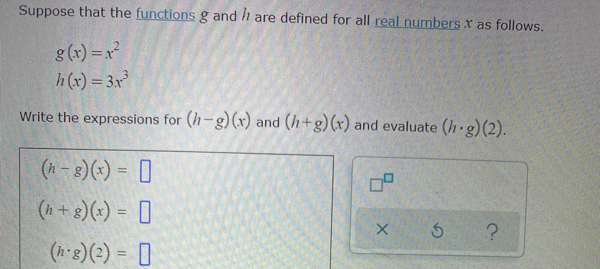 Suppose that the functions g and h are defined for all real numbers x as follows.
g (r) =x
h(x) = 3x
Write the expressions for (h-g) (r) and (h+g) (x) and evaluate (h g)(2).
(h - 8)(*) = ]
(h + 8)(x) = [
(h g)(2) = D
