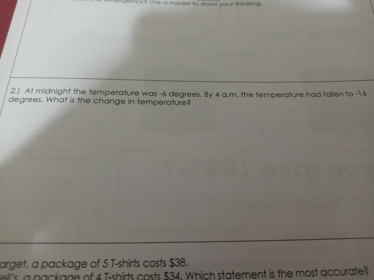 Use a model to show your thinking.
2.) Af midnight the temperature was -6 degrees. By 4 a.m. the temperature had fallen to -16
degrees. What is the change in temperature?
arget, a package of 5 T-shirts costs $38.
el's a nackage of 4 T-shirts costs $34. Which statement is the most accurate?
