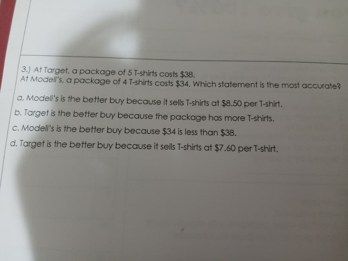 3.) At Target, a package of 5 T-shirts costs $38.
At Modell's, a package of 4 T-shirts costs $34. Which statement is the most accurate?
a. Modell's is the better buy because it sells T-shirts at $8.50 per T-shirt.
b. Target is the better buy because the package has more T-shirts.
c. Modell's is the better buy because $34 is less than $38.
d. Target is the better buy because it sells T-shirts at $7.60 per T-shirt.
