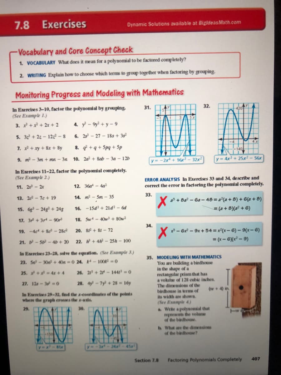 7.8
Exercises
Dynamic Solutions available at BigideasMath.com
-Vocabulary and Core Concept Check
1. VOCABULARY What does it mean for a polynomial to be factored completely?
2. WRITING Explain how to choose which terms to group together when factoring by grouping.
Monitoring Progress and Modeling with Mathematics
32.
In Exercises 3-10, factor the polynomial by grouping.
(See Example 1.)
31.
3. + + 2x + 2
4. y - 9y? + y – 9
5. 32 + 22 – 122? – 8
6. 2s – 27 - 18s + 3s
7. + xy + 8x + 8y
8. q +q + 5pq + Sp
9. m? - 3m + mn – 3n
10. 2a? + 8ab – 3a – 12b
y = -2x + 16x³ - 32x?
4x + 25x2 - 56x
In Exercises 11-22, factor the polynomial completely.
(See Example 2.)
ERROR ANALYSIS In Exercises 33 and 34, describe and
correct the error in factoring the polynomial completely.
11. 2r - 2x
12. 36a - 4a?
33.
13. 22 - 7c + 19
14. m² – Sm – 35
a + 8a? – 6a – 48 = a²(a + 8) + 6(a + 8)
= (a + 8)(a² + 6)
15. 6g - 24g? + 24g
16. -15d + 21ď² – 6d
17. 3 +3r - 90r³
18. Sw - 40w³ + 80w²
34.
19. -4c + 8ơ – 28
20. 8f + 81 – 72
x - 6x – 9x + 54 = x°(x- 6) – {x- 6)
22. + 4h – 25h – 100
= (x - 6Xx² – 9)
21. -5 - 4b + 20
In Esercises 23-28, solve the equation. (See Example 3.)
35. MODELING WITH MATHEMATICS
You are building a birdhouse
in the shape of a
rectangular prism that has
a volufne of 128 cubie inches.
The dimensions of the
birdhouse in terms of
its width are shown.
23, Sn-30n? + 40n = 0 24. -100A 0
25. +4x+ 4
26. 21+2 - 144 = 0
27. 12s-3- 0
28. 4y-7y + 28 16y
(w+ 4) in
In Exercises 29-32, find the a-coordinates of the points
where the graph crosses the a-axis,
(See Example 4)
a. Write a polynomial that
represents the volume
of the bardhouse.
29.
30.
A What are the dimensions
of the badhouse?
y-x
3x-24x
45a
81x
Section 7.8
Factoring Polynomials Completely
407

