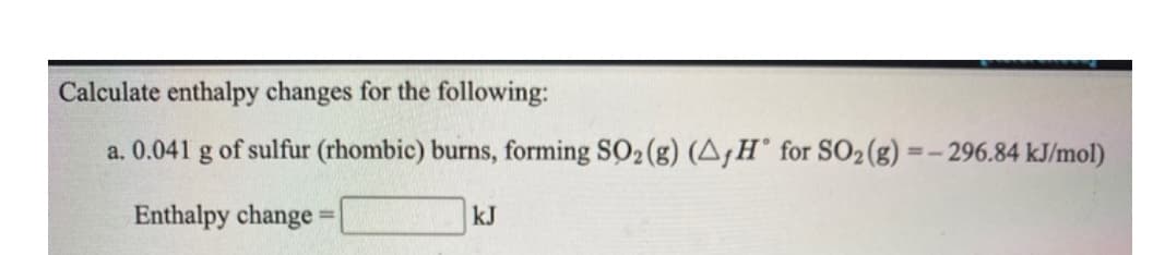 Calculate enthalpy changes for the following:
a. 0.041 g of sulfur (rhombic) burns, forming SO2 (g) (A,H° for SO2(g) =- 296.84 kJ/mol)
Enthalpy change
kJ
%3D
