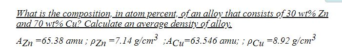 What is the composition, in atom percent, of an alloy that consists of 30 wt% Zn
and 70 wt% Cu? Calculate an average density of alloy.
AZn =65.38 amu ; PZn =7.14 g/cm ;ACu-63.546 amu; ; PCu =8.92 g/cm
