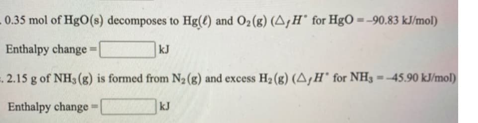 0.35 mol of HgO(s) decomposes to Hg(t) and O2(g) (A,H° for HgO =-90.83 kJ/mol)
Enthalpy change =
kJ
%3D
2.15 g of NH3(g) is formed from N2 (g) and excess H2 (g) (A,H' for NH3 =-45.90 kJ/mol)
Enthalpy change
kJ
