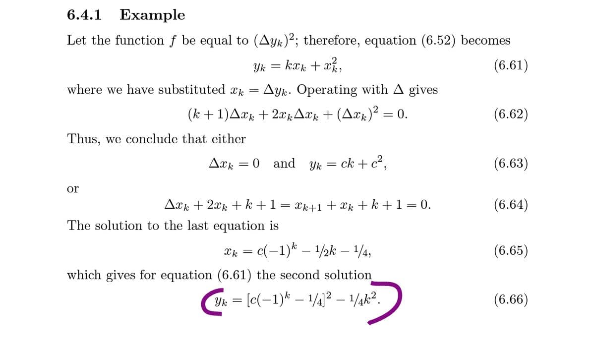 6.4.1
Example
Let the function f be equal to (Ayk)²; therefore, equation (6.52) becomes
= kæk + x%,
(6.61)
where we have substituted x, = Ayk. Operating with A gives
(k +1)Axk + 2x1Axk + (Axk)² = 0.
(6.62)
Thus, we conclude that either
and
Yk = ck + c²,
(6.63)
or
Axk + 2xk + k +1
Xk+1+xk+ k +1= 0.
(6.64)
The solution to the last equation is
c(-1)* – 1/2k – 1/4,
(6.65)
Xk
which gives for equation (6.61) the second solution
Yk = [c(-1)* – 1/4]² – 1/¼k?.
(6.66)
