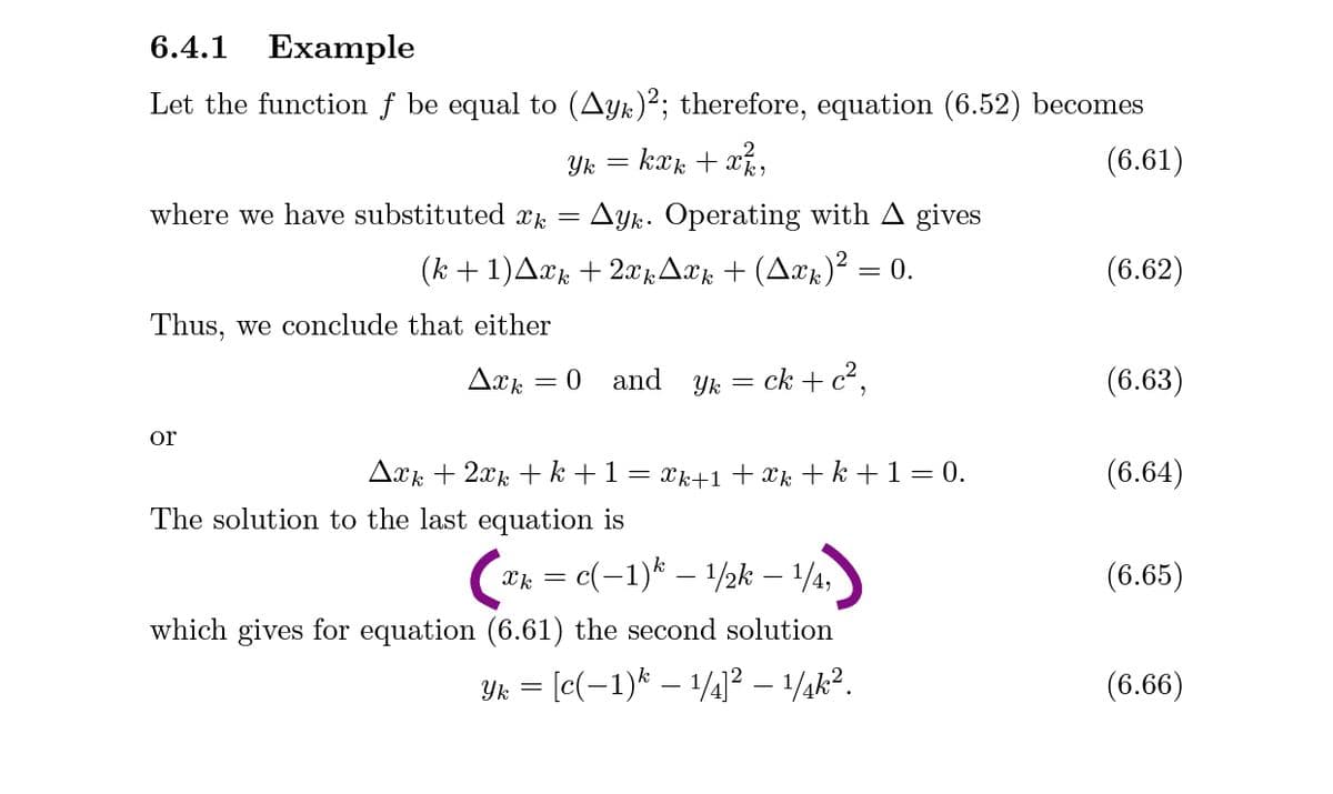 6.4.1
Example
Let the function f be equal to (Ayk)²; therefore, equation (6.52) becomes
= kæk + xk,
(6.61)
where we have substituted xk
Ay. Operating with A gives
(k + 1)Axk + 2x ,Axx + (Axk)² = 0.
(6.62)
Thus, we conclude that either
and
Yk = ck + c?,
(6.63)
or
Axk + 2xk + k +1
Xk+1 + Xk + k +1= 0.
(6.64)
The solution to the last equation is
ak = c(-1)* – 1/2k – 1/4,
(6.65)
which gives for equation (6.61) the second solution
Yk =
[c(-1)* – 1/¼]² – 1/¾k?.
(6.66)
