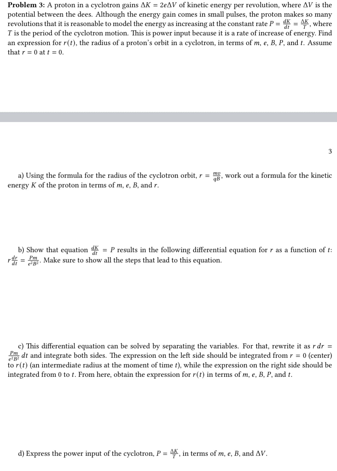 AK
Problem 3: A proton in a cyclotron gains AK = 2eAV of kinetic energy per revolution, where AV is the
potential between the dees. Although the energy gain comes in small pulses, the proton makes so many
revolutions that it is reasonable to model the energy as increasing at the constant rate P = k=, where
T is the period of the cyclotron motion. This is power input because it is a rate of increase of energy. Find
an expression for r(t), the radius of a proton's orbit in a cyclotron, in terms of m, e, B, P, and t. Assume
that r = 0 at t = 0.
3
a) Using the formula for the radius of the cyclotron orbit, r = mg, work out a formula for the kinetic
energy K of the proton in terms of m, e, B, and r.
b) Show that equation d P results in the following differential equation for r as a function of t:
rdr = Pm Make sure to show all the steps that lead to this equation.
=
e² B².
Pm
e² B2
c) This differential equation can be solved by separating the variables. For that, rewrite it as r dr =
dt and integrate both sides. The expression on the left side should be integrated from r = 0 (center)
to r(t) (an intermediate radius at the moment of time t), while the expression on the right side should be
integrated from 0 to t. From here, obtain the expression for r(t) in terms of m, e, B, P, and t.
d) Express the power input of the cyclotron, P = AK, in terms of m, e, B, and AV.