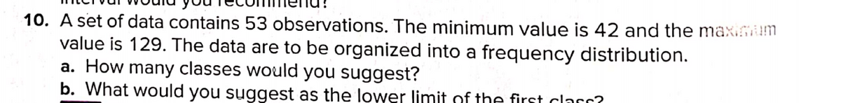 10. A set of data contains 53 observations. The minimum value is 42 and the maxium
value is 129. The data are to be organized into a frequency distribution.
a. How many classes would you suggest?
b. What would you suggest as the lower limit of the first clarr?

