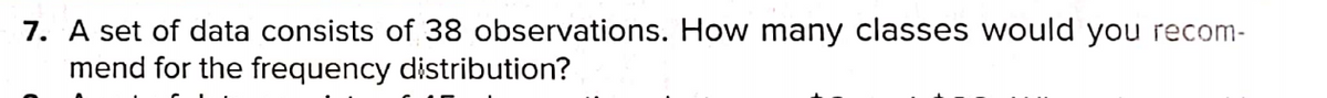 7. A set of data consists of 38 observations. How many classes would you recom-
mend for the frequency distribution?
