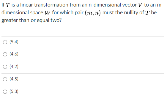 If T is a linear transformation from an n-dimensional vector V to an m-
dimensional space W for which pair (m, n) must the nullity of T be
greater than or equal two?
O (5,4)
O (4,6)
O (4,2)
O (4,5)
O (5,3)
