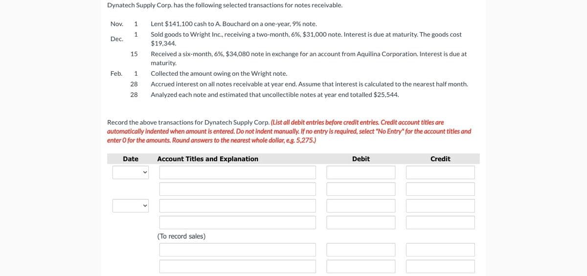 Dynatech Supply Corp. has the following selected transactions for notes receivable.
Nov.
1
Lent $141,100 cash to A. Bouchard on a one-year, 9% note.
Sold goods to Wright Inc., receiving a two-month, 6%, $31,000 note. Interest is due at maturity. The goods cost
$19,344.
1
Dec.
Received a six-month, 6%, $34,080 note in exchange for an account from Aquilina Corporation. Interest is due at
maturity.
15
Feb.
1
Collected the amount owing on the Wright note.
28
Accrued interest on all notes receivable at year end. Assume that interest is calculated to the nearest half month.
28
Analyzed each note and estimated that uncollectible notes at year end totalled $25,544.
Record the above transactions for Dynatech Supply Corp. (List all debit entries before credit entries. Credit account titles are
automatically indented when amount is entered. Do not indent manually. If no entry is required, select "No Entry" for the account titles and
enter O for the amounts. Round answers to the nearest whole dollar, e.g. 5,275.)
Date
Account Titles and Explanation
Debit
Credit
(To record sales)
