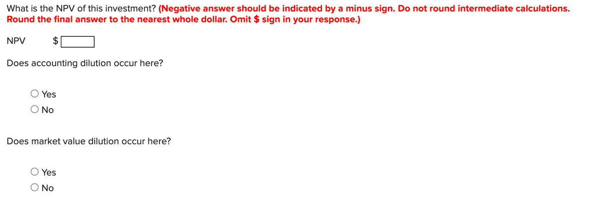 What is the NPV of this investment? (Negative answer should be indicated by a minus sign. Do not round intermediate calculations.
Round the final answer to the nearest whole dollar. Omit $ sign in your response.)
NPV
Does accounting dilution occur here?
Yes
O No
Does market value dilution occur here?
Yes
No
