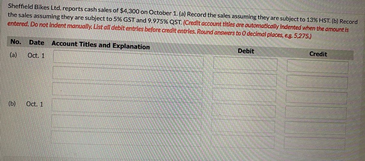 Sheffield Bikes Ltd. reports cash sales of $4,300 on October 1. (a) Record the sales assuming they are subject to 13% HST. (b) Record
the sales assuming they are subject to 5% GST and 9.975% QST. (Credit account titles are automatically indented when the amount is
entered. Do not indent manually. List all debit entries before credit entrles. Round answers to 0 decimal places, e.g. 5,275.)
No. Date
Account Titles and Explanation
Debit
Credit
(a)
Oct. 1
(b)
Oct. 1
