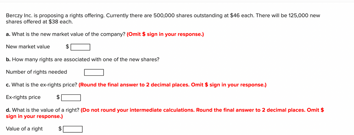 Berczy Inc. is proposing a rights offering. Currently there are 500,000 shares outstanding at $46 each. There will be 125,000 new
shares offered at $38 each.
a. What is the new market value of the company? (Omit $ sign in your response.)
New market value
b. How many rights are associated with one of the new shares?
Number of rights needed
c. What is the ex-rights price? (Round the final answer to 2 decimal places. Omit $ sign in your response.)
Ex-rights price
$
d. What is the value of a right? (Do not round your intermediate calculations. Round the final answer to 2 decimal places. Omit $
sign in your response.)
Value of a right
