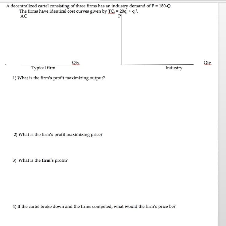 A decentralized cartel consisting of three firms has an industry demand of P = 180-Q.
The firms have identical cost curves given by TC = 20q: + q?.
AC
Qty
Qty
Туpical firm
Industry
1) What is the firm's profit maximizing output?
2) What is the firm's profit maximizing price?
3) What is the firm's profit?
4) If the cartel broke down and the firms competed, what would the firm's price be?
