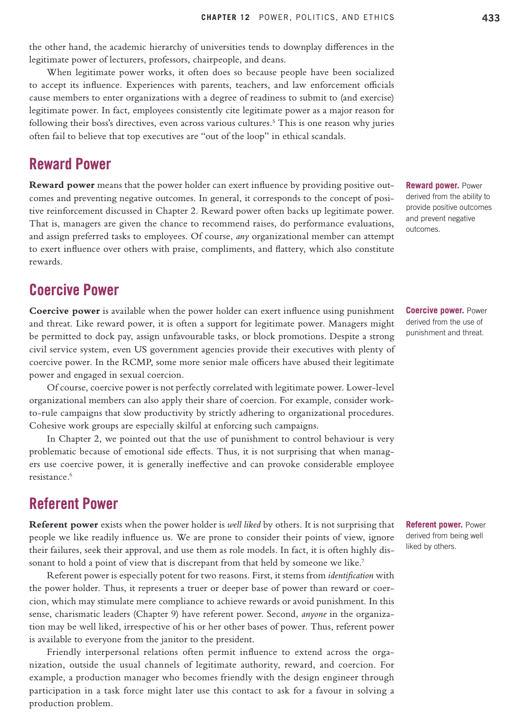 CHAPTER 12 POWER, POLITICS, AND ETHICS
433
the other hand, the academic hierarchy of universities tends to downplay differences in the
legitimate power of lecturers, professors, chairpeople, and deans.
When legitimate power works, it often does so because people have been socialized
to accept its influence. Experiences with parents, teachers, and law enforcement officials
cause members to enter organizations with a degree of readiness to submit to (and exercise)
legitimate power. In fact, employees consistently cite legitimate power as a major reason for
following their boss's directives, even across various cultures.5 This is one reason why juries
often fail to believe that top executives are "out of the loop" in ethical scandals.
Reward Power
Reward power means that the power holder can exert influence by providing positive out-
comes and preventing negative outcomes. In general, it corresponds to the concept of posi-
tive reinforcement discussed in Chapter 2. Reward power often backs up legitimate power.
That is, managers are given the chance to recommend raises, do performance evaluations,
and assign preferred tasks to employees. Of course, any organizational member can attempt
to exert influence over others with praise, compliments, and flattery, which also constitute
Reward power. Power
derived from the ability to
provide positive outcomes
and prevent negative
outcomes.
rewards.
Coercive Power
Coercive power is available when the power holder can exert influence using punishment
and threat. Like reward power, it is often a support for legitimate power. Managers might
be permitted to dock pay, assign unfavourable tasks, or block promotions. Despite a strong
civil service system, even US government agencies provide their executives with plenty of
coercive power. In the RCMP, some more senior male officers have abused their legitimate
power and engaged in sexual coercion.
Of course, coercive power is not perfectly correlated with legitimate power. Lower-level
organizational members can also apply their share of coercion. For example, consider work-
to-rule campaigns that slow productivity by strictly adhering to organizational procedures.
Cohesive work groups are especially skilful at enforcing such campaigns.
In Chapter 2, we pointed out that the use of punishment to control behaviour is very
problematic because of emotional side effects. Thus, it is not surprising that when manag-
ers use coercive power, it is generally ineffective and can provoke considerable employee
resistance.
Coercive power. Power
derived from the use of
punishment and threat.
Referent Power
Referent power exists when the power holder is well liked by others. It is not surprising that
people we like readily influence us. We are prone to consider their points of view, ignore
their failures, seek their approval, and use them as role models. In fact, it is often highly dis-
Referent power. Power
derived from being well
liked by others.
sonant to hold a point of view that is discrepant from that held by someone we like."
Referent power is especially potent for two reasons. First, it stems from identification with
the power holder. Thus, it represents a truer or deeper base of power than reward or coer-
cion, which may stimulate mere compliance to achieve rewards or avoid punishment. In this
sense, charismatic leaders (Chapter 9) have referent power. Second, anyone in the organiza-
tion may be well liked, irrespective of his or her other bases of power. Thus, referent power
is available to everyone from the janitor to the president.
Friendly interpersonal relations often permit influence to extend across the orga-
nization, outside the usual channels of legitimate authority, reward, and coercion. For
example, a production manager who becomes friendly with the design engineer through
participation in a task force might later use this contact to ask for a favour in solving a
production problem.
