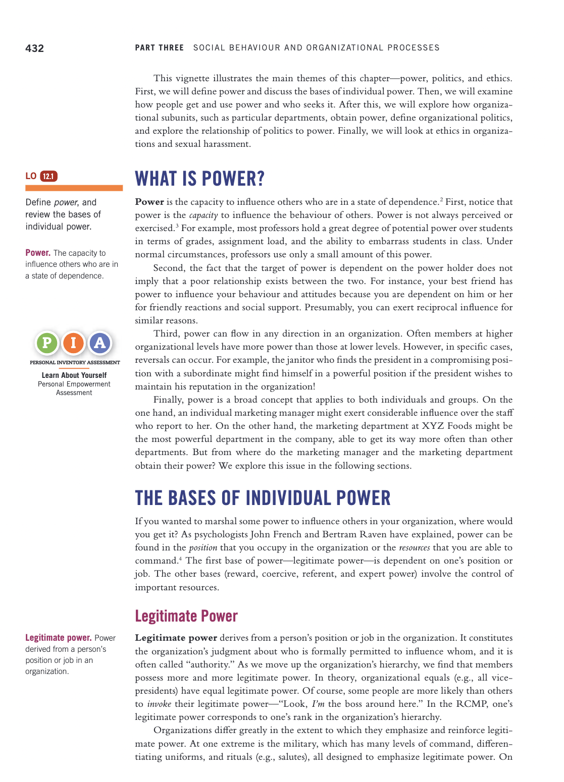 432
PART THREE SOCIAL BEHAVIOUR AND ORGANIZATIONAL PROCESSES
This vignette illustrates the main themes of this chapter-power, politics, and ethics.
First, we will define power and discuss the bases of individual power. Then, we will examine
how people get and use power and who seeks it. After this, we will explore how organiza-
tional subunits, such as particular departments, obtain power, define organizational politics,
and explore the relationship of politics to power. Finally, we will look at ethics in organiza-
tions and sexual harassment.
LO 12.1
WHAT IS POWER?
Power is the capacity to influence others who are in a state of dependence.2 First, notice that
power is the capacity to influence the behaviour of others. Power is not always perceived or
exercised. For example, most professors hold a great degree of potential power over students
in terms of grades, assignment load, and the ability to embarrass students in class. Under
normal circumstances, professors use only a small amount of this power.
Define power, and
review the bases of
individual power.
Power. The capacity to
influence others who are in
Second, the fact that the target of power is dependent on the power holder does not
imply that a poor relationship exists between the two. For instance, your best friend has
power to influence your behaviour and attitudes because you are dependent on him or her
for friendly reactions and social support. Presumably, you can exert reciprocal influence for
a state of dependence.
similar reasons.
Third, power can flow in any direction in an organization. Often members at higher
organizational levels have more power than those at lower levels. However, in specific cases,
reversals can occur. For example, the janitor who finds the president in a compromising posi-
tion with a subordinate might find himself in a powerful position if the president wishes to
maintain his reputation in the organization!
Finally, power is a broad concept that applies to both individuals and groups. On the
one hand, an individual marketing manager might exert considerable influence over the staff
who report to her. On the other hand, the marketing department at XYZ Foods might be
the most powerful department in the company, able to get its way more often than other
departments. But from where do the marketing manager and the marketing department
obtain their power? We explore this issue in the following sections.
PIA
PERSONAL INVENTORY ASSESSMENT
Learn About Yourself
Personal Empowerment
Assessment
THE BASES OF INDIVIDUAL POWER
If you wanted to marshal some power to influence others in your organization, where would
you get it? As psychologists John French and Bertram Raven have explained, power can be
found in the position that you occupy in the organization or the resources that you are able to
command. The first base of power–legitimate power-is dependent on one's position or
job. The other bases (reward, coercive, referent, and expert power) involve the control of
important resources.
Legitimate Power
Legitimate power derives from a person's position or job in the organization. It constitutes
the organization's judgment about who is formally permitted to influence whom, and it is
often called "authority." As we move up the organization's hierarchy, we find that members
possess more and more legitimate power. In theory, organizational equals (e.g., all vice-
presidents) have equal legitimate power. Of course, some people are more likely than others
to invoke their legitimate power-“Look, I'm the boss around here." In the RCMP, one's
legitimate power corresponds to one's rank in the organization's hierarchy.
Organizations differ greatly in the extent to which they emphasize and reinforce legiti-
Legitimate power. Power
derived from a person's
position or job in an
organization.
mate power. At one extreme is the military, which has many levels of command, differen-
tiating uniforms, and rituals (e.g., salutes), all designed to emphasize legitimate power. On
