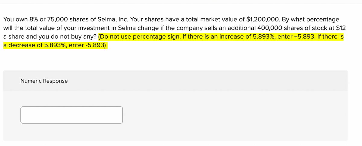 You own 8% or 75,000 shares of Selma, Inc. Your shares have a total market value of $1,200,000. By what percentage
will the total value of your investment in Selma change if the company sells an additional 400,000 shares of stock at $12
a share and you do not buy any? (Do not use percentage sign. If there is an increase of 5.893%, enter +5.893. If there is
a decrease of 5.893%, enter -5.893)
Numeric Response
