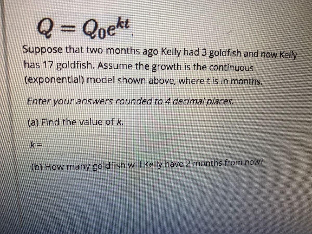 Q3DQoekt
Suppose that two months ago Kelly had 3 goldfish and now Kelly
has 17 goldfish. Assume the growth is the continuous
(exponential) model shown above, wheret is in months.
Enter your answers rounded to 4 decimal places.
(a) Find the value of k.
k
3D
(b) How many goldfish will Kelly have 2 months from now?
