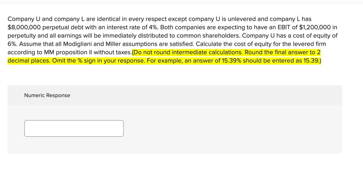 Company U and company L are identical in every respect except company U is unlevered and company L has
$8,000,000 perpetual debt with an interest rate of 4%. Both companies are expecting to have an EBIT of $1,200,000 in
perpetuity and all earnings will be immediately distributed to common shareholders. Company U has a cost of equity of
6%. Assume that all Modigliani and Miller assumptions are satisfied. Calculate the cost of equity for the levered firm
according to MM proposition Il without taxes.(Do not round intermediate calculations. Round the final answer to 2
decimal places. Omit the % sign in your response. For example, an answer of 15.39% should be entered as 15.39.)
Numeric Response
