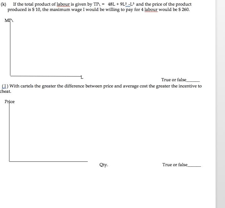 (k) If the total product of labour is given by TP1 = 48L + 9L2 -L° and the price of the product
produced is $ 10, the maximum wage I would be willing to pay for 4 labour would be $ 260.
MPL
True or false
(1) With cartels the greater the difference between price and average cost the greater the incentive to
cheat.
Price
Qty.
True or false
