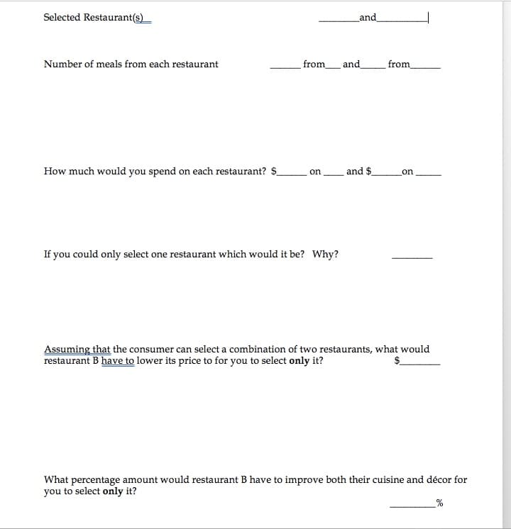 Selected Restaurant(s)
and
Number of meals from each restaurant
from_ and
from
How much would you spend on each restaurant? $
on and $
on
If you could only select one restaurant which would it be? Why?
Assuming that the consumer can select a combination of two restaurants, what would
restaurant B have to lower its price to for you to select only it?
What percentage amount would restaurant B have to improve both their cuisine and décor for
you to select only it?
_%
