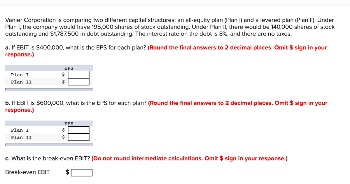 Vanier Corporation is comparing two different capital structures: an all-equity plan (Plan I) and a levered plan (Plan II). Under
Plan I, the company would have 195,000 shares of stock outstanding. Under Plan II, there would be 140,000 shares of stock
outstanding and $1,787,500 in debt outstanding. The interest rate on the debt is 8%, and there are no taxes.
a. If EBIT is $400,000, what is the EPS for each plan? (Round the final answers to 2 decimal places. Omit $ sign in your
response.)
EPS
Plan I
$
Plan II
$
b. If EBIT is $600,000, what is the EPS for each plan? (Round the final answers to 2 decimal places. Omit $ sign in your
response.)
EPS
Plan I
$
Plan II
$
c. What is the break-even EBIT? (Do not round intermediate calculations. Omit $ sign in your response.)
Break-even EBIT
