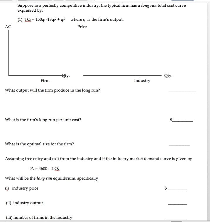 Suppose in a perfectly competitive industry, the typical firm has a long run total cost curve
expressed by:
(1) TG = 150q: -18q? + q where qi is the firm's output.
AC
Price
Qty.
Qty.
Firm
Industry
What output will the firm produce in the long run?
What is the firm's long run per unit cost?
What is the optimal size for the firm?
Assuming free entry and exit from the industry and if the industry market demand curve is given by
P, = 4600 – 2 Q
What will be the long run equilibrium, specifically
(i) industry price
(ii) industry output
(iii) number of firms in the industry
