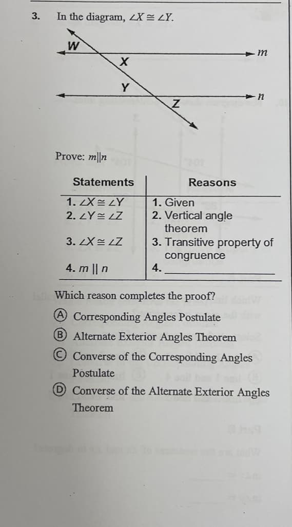 3.
In the diagram, 2X = <Y.
W
Prove: mn
X
Y
Statements
1.2X LY
2.LY=LZ
3. LX= LZ
Z
Reasons
4.
4. m || n
Islle Which reason completes the proof?
(A Corresponding Angles Postulate
B Alternate Exterior Angles Theorem
m
1. Given
2. Vertical angle
theorem
3. Transitive property of
congruence
n
Converse of the Corresponding Angles
Postulate
D Converse of the Alternate Exterior Angles
Theorem