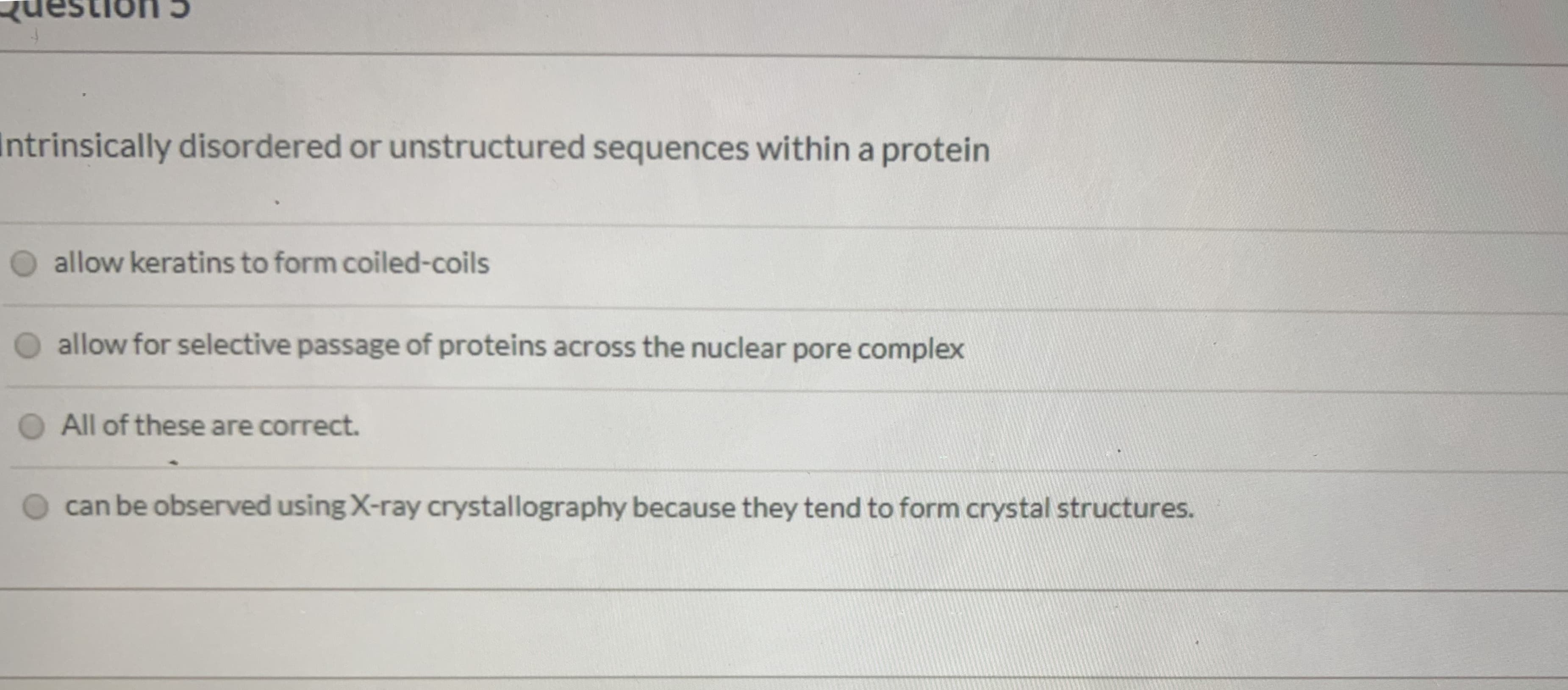 htrinsically disordered or unstructured sequences within a protein
O allow keratins to form coiled-coils
O allow for selective passage of proteins across the nuclear pore complex
O All of these are correct.
can be observed using X-ray crystallography because they tend to form crystal structures.
