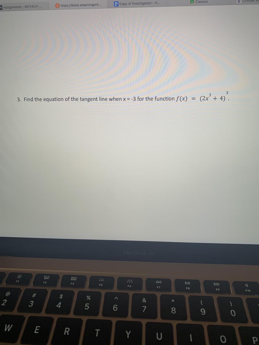 Assignments-MCV4UV-...
@2
W
F2
3. Find the equation of the tangent line when x = -3 for the function f(x)
#3
E
https://lkdsb.elearningont...
80
F3
$
4
F4
R
20
%
5
F5
T
Copy of Investigation - H...
6
MacBook Air
F6
Y
&
7
AA
F7
U
* CO
8
DII
F8
=
1
Classes
(2x³ + 4) ³.
(
9
F9
0
F10
P