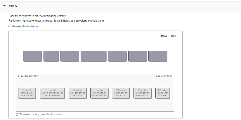 Part A
Rank these systems in order of decreasing entropy.
Rank from highest to lowest entropy. To rank items as equivalent, overlap them.
• View Available Hint(s)
Reset
Help
Greatest entropy
Least entropy
1 mal of
1 mol of
carbon disulfide gas at
273 Kand 40 L
1 mal of
nitrogan gas at
273 K and 40 L
1 mol of
xanon gas at
1/2 mal of
1/2 mol of
1/2 mol of
xenon gas at
Kenan gas at
liquid xanon
xanon gas at
273 K and 40 L
273 K and 20 L
273 K and 20 L
100 K and 20 L
at 100 K
O The correct rarking carnot be determined.
