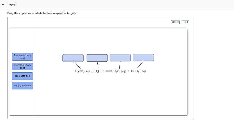 Part B
Drag the appropriate labels to their respective targets.
Reset
Help
Bronsted-Lowry
acid
Bronsted-Lowry
base
H,CO3(aq) + H,O(I) = H;O*(aq) + HCO, (aq)
conjugate acid
conjugate base
