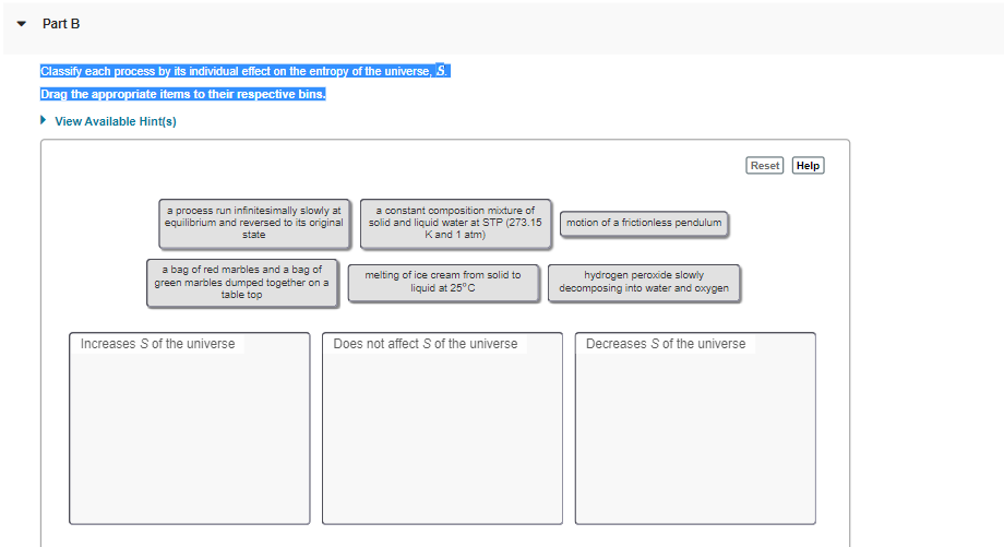 Part B
Classify each process by its individual effect on the entropy of the universe, S.
Drag the appropriate items to their respective bins.
• View Available Hint(s)
Reset Help
a process run infinitesimally slowly at
equilibrium and reversed to its original
state
a constant composition mixture of
solid and liquid water at STP (273.15
Kand 1 atm)
motion of a frictionless pendulum
a bag of red marbles and a bag of
green marbles dumped together on a
table top
melting of ice cream from solid to
liquid at 25°C
hydrogen peroxide slowly
decomposing into water and oxygen
Increases S of the universe
Does not affect S of the universe
Decreases S of the universe
