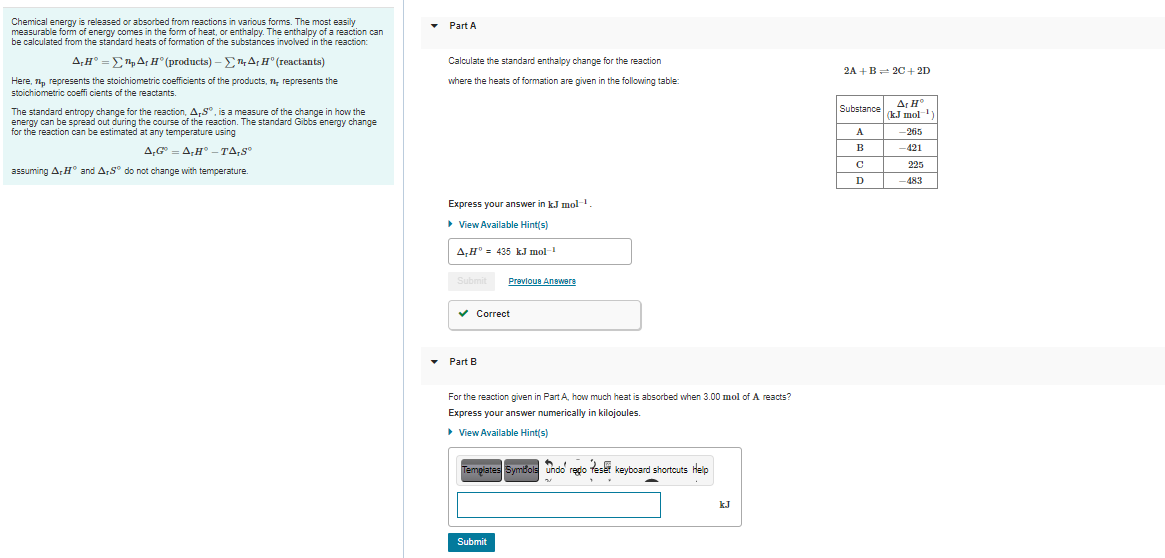 Chemical energy is released or absorbed from reactions in various forms. The most easily
measurable form of energy comes in the form of heat, or enthalpy. The enthalpy of a reaction can
be calculated from the standard heats of formation of the substances involved in the reaction:
• Part A
A,H° =E,A; H° (products) – ET,A,H° (reactants)
Calculate the standard enthalpy change for the reaction
2A +B 20+ 2D
Here, , represents the stoichiometric coefficients of the products, n, represents the
stoichiometric coeffi cients of the reactants.
where the heats of formation are given in the following table:
Ar H°
(kJ mol)
Substance
The standard entropy change for the reaction, A,S", is a measure of the change in how the
energy can be spread out during the course of the reaction. The standard Gibbs energy change
for the reaction can be estimated at any temperature using
A
-265
B
-421
A,G = A,H° -TA,S
225
assuming ArH° and A,S° do not change with temperature.
D
-483
Express your answer in k.J mol
> View Available Hint(s)
A,H°- 435 k.J mol-
Submit
Prevloun Answere
v Correct
• Part B
For the reaction given in Part A, how much heat is absorbed when 3.00 mol of A reacts?
Express your answer numerically in kilojoules.
> View Available Hint(s)
Templates Symbole undo regio teset keyboard shortcuts Help
kJ
Submit
