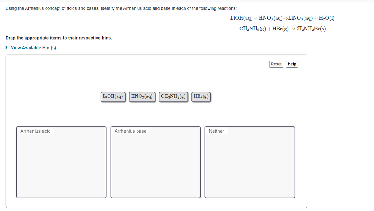 Using the Arrhenius concept of acids and bases, identify the Arrhenius acid and base in each of the following reactions:
LIOH(aq) + HNO3(aq)→LİNO3 (aq) + H2O(1)
CH;NH2(g) + HBr(g)→CH;NH3B1(s)
Drag the appropriate items to their respective bins.
• View Available Hint(s)
Reset Help
LIOH(aq)
HNO3(aq)
CH,NH2(g)
HBr(g)
Arrhenius acid
Arrhenius base
Neither
