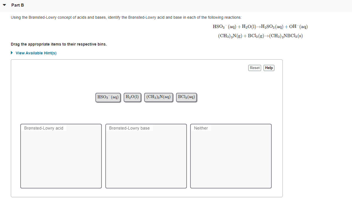 Part B
Using the Brønsted-Lowry concept of acids and bases, identify the Brønsted-Lowry acid and base in each of the following reactions:
HSO3 (aq) + H2O(1)→H2SO3(aq) + OH (aq)
(CH;);N(g) + BCl3 (g)→(CH3);NBC1; (s)
Drag the appropriate items to their respective bins.
> View Available Hint(s)
Reset Help
HSO3 (aq)
H2O(1)
(CH3);N(aq)
BCl3(aq)
Brønsted-Lowry acid
Brønsted-Lowry base
Neither
