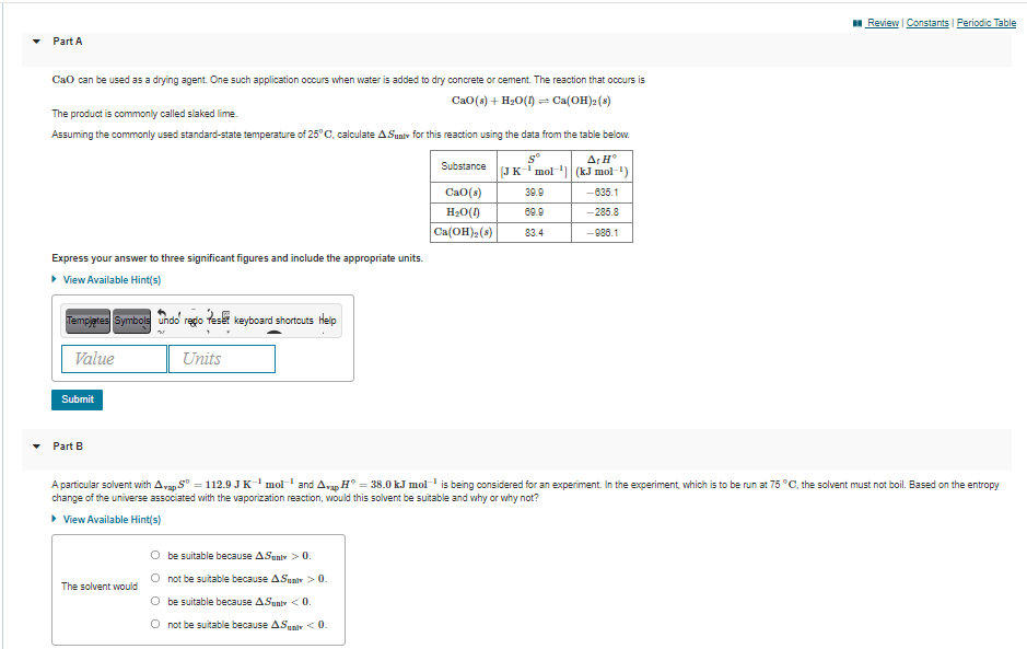 Review I Constants | Periodic Table
Part A
CaO can be used as a drying agent. One such application occurs when water is added to dry concrete or cement. The reaction that occurs is
Ca0(s) + H20(0) = Ca(OH)2(s)
The product is commonly called slaked lime.
Assuming the commonly used standard-state temperature of 25°C, calculate ASunty for this reaction using the data from the table below.
Ar H°
[JK'mol (kJ mol-)
Substance
Ca0(s)
39.9
-635.1
H20(1)
Ca(OH)2 (s)
69.9
-285.8
83.4
-986.1
Express your answer to three significant figures and include the appropriate units.
> View Available Hint(s)
Tempjetes Symbole undo rego teset keyboard shortouts Heip
Value
Units
Submit
Part B
A particular solvent with Avan S° = 112.9 JKmol and Avan H° = 38.0 kJ mol is being considered for an experiment. In the experiment, which is to be run at 75 °C, the solvent must not boil. Based on the entropy
change of the universe associated with the vaporization reaction, would this solvent be suitable and why or why not?
• View Available Hint(s)
O be suitable because ASunlv > 0.
not be suitable because ASunir > 0.
The solvent would
O be suitable because ASuniv <0.
O not be suitable because ASuniv <0.
