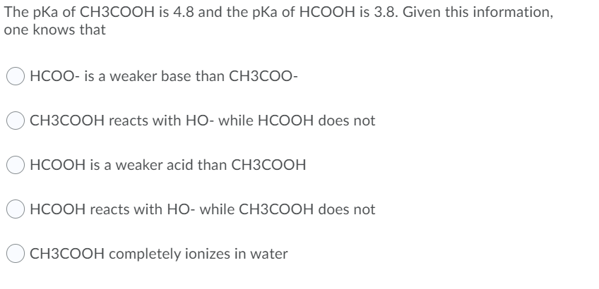 The pKa of CH3COOH is 4.8 and the pKa of HCOOH is 3.8. Given this information,
one knows that
HCOO- is a weaker base than CH3COO-
CH3COOH reacts with HO- while HCOOH does not
HCOOH is a weaker acid than CH3COOH
HCOOH reacts with HO- while CH3COOH does not
CH3COOH completely ionizes in water
