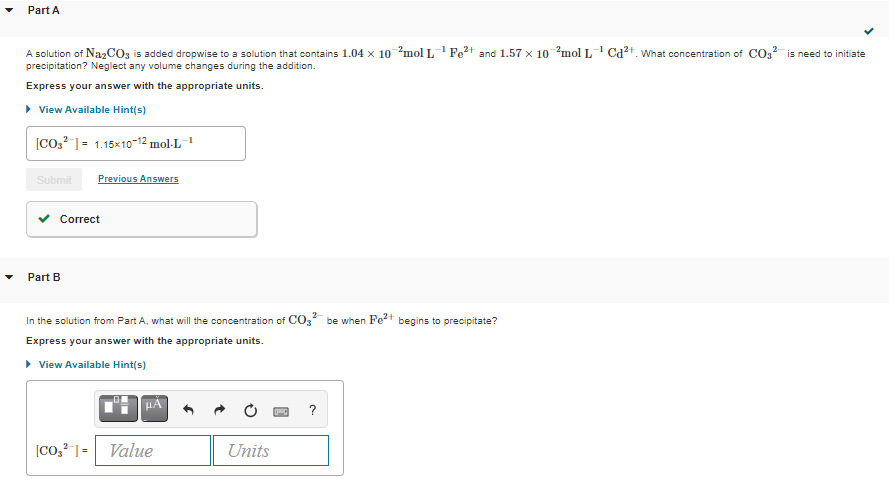 Part A
A solution of NazCOz is added dropwise to a solution that contains 1.04 x 10 mol L Fe2+ and 1.57 x 10 ?mol L Cd²+. What concentration of CO,? is need to initiate
precipitation? Neglect any volume changes during the addition.
Express your answer with the appropriate units.
> View Available Hint(s)
[CO,? ]= 1.15×10-12 mol·L¯
Submit
Previous Answers
Correct
Part B
In the solution from Part A, what will the concentration of CO3 be when Fe2+ begins to precipitate?
Express your answer with the appropriate units.
• View Available Hint(s)
HA
?
[Co,?] =
Value
Units
