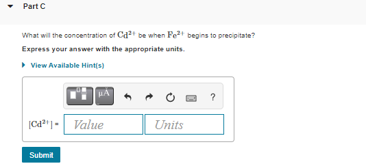 Part C
What will the concentration of Cd²+ be when Fe2+ begins to precipitate?
Express your answer with the appropriate units.
• View Available Hint(s)
?
[Cd2*] = Value
Units
Submit
