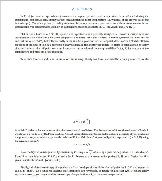 V. RESULTS
In Excel (or another spreadsheet), tabulate the vapour pressure and temperature data collected during the
experiment. You should only input your last measurement at room temperature (Le when all of the air was out of the
isoteniscope). The other pressure readings taken at this temperature are inaccurate since the acetone vapour in the
isoteniscope was contaminated with air. In subsequent columns, calculate In P,T (in Kelvin) and 1/T (K').
Plot In Pas a function of 1/T. This plot is not expected to be a perfectly straight line. However, curvature is not
always detectable at the precision of our temperature and pressure measurements. Therefore, we will assume linearity
and that the value of AH, that will eventually be obtained is a good one for the midpoint of the In P vs. 1/T data. Obtain
the slope of the best-fit line by a regression analysis and add the line to your graph. In order to calculate the enthalpy
of vaporization at the midpoint we must have an accurate value of the compressibility factor, Z, for acetone at the
temperature and pressure of the midpoint.
To deduce Z certain additional information is necessary. If only two terms are used the virial equation reduces to
Z =1+B
in which V is the molar volume and B is the second virial coefficient. The best values of B are those below in Table 1,
which were given to us by Dr. Peter Golding. A small interpolation may be needed to obtain Z precisely at your midpoint
temperature, or you could simply use the value at 310 K. Calculate P at your midpoint temperature (or 310 K) using
the equation for In P:
In P = a +B/T
Now, modify the virial equation by eliminating V, using V =. obtaining a quadratic equation in Z. Introduce P.
T and B at the midpoint (or 310 K) and solve for Z. Be sure to use proper units, preferably Sl units. Notice that B is
given in units of cm mol- (or ml. mol-).
Finally, calculate the enthalpy of vaporization from the slope of your fit for the midpoint (or 310 K) and report its
value, in J mol-L. Also, since we assume that conditions are reversible, or nearly so, and that AH, is consequently
equivalent to q,a. you may calculate the entropy of vaporization, AS, at the same temperature.
