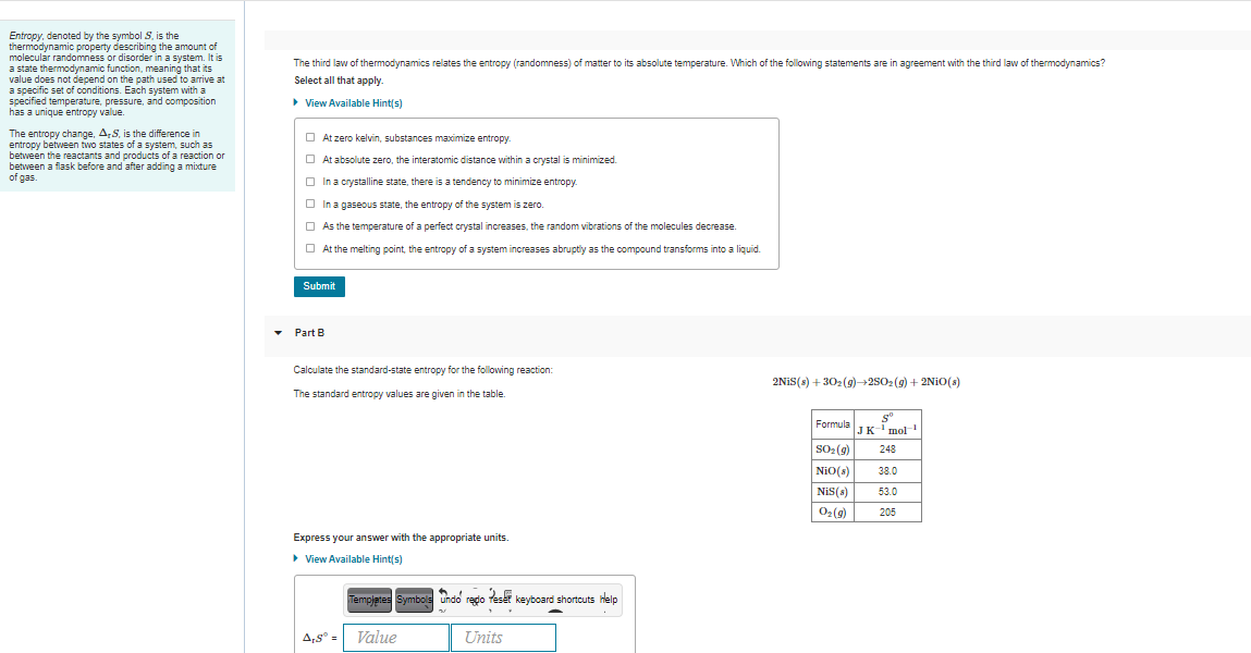 Entropy, denoted by the symbol S, is the
thermodynamic property describing the amount of
molecular randomness or disorder in a system. It is
a state thermodynamic function, meaning that its
value does not depend on the path used to arrive at
a specific set of conditions. Each system with a
specified temperature, pressure, and composition
has a unique entropy value.
The third law of thermodynamics relates the entropy (randomness) of matter to its absolute temperature. Which of the following statements are in agreement with the third law of thermodynamics?
Select all that apply.
• View Available Hint(s)
The entropy change, A,S, is the difference in
entropy between two states of a system, such as
between the reactants and products of a reaction or
between a flask before and after adding a mixture
of gas.
O At zero kelvin, substances maximize entropy.
O At absolute zero, the interatomic distance within a crystal is minimized.
O In a crystalline state, there is a tendency to minimize entropy.
O In a gaseous state, the entropy of the system is zero.
O As the temperature of a perfect crystal increases, the random vibrations of the molecules decrease.
O At the melting point, the entropy of a system increases abruptiy as the compound transforms into a liquid.
Submit
Part B
Calculate the standard-state entropy for the following reaction:
2NIS(s) + 302(g)→2S02 (9) + 2N10(s)
The standard entropy values are given in the table.
Formula IK-i mol
SO2 (9)
NiO(s)
248
38.0
NiS(s)
53.0
O2 (9)
205
Express your answer with the appropriate units.
> View Available Hint(s)
Templates Symbols Undo redo teset keyboard shortcuts lelp
A,s° =
Value
Units
