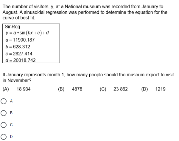 The number of visitors, y, at a National museum was recorded from January to
August. A sinusoidal regression was performed to determine the equation for the
curve of best fit.
SinReg
y = a* sin (bx +c)+d
a =11900.187
b = 628.312
c = 2827.414
d = 20018.742
If January represents month 1, how many people should the museum expect to visit
in November?
(A)
18 934
(B) 4878
(C) 23 862
(D) 1219
O A
Ов
Ос
O D
