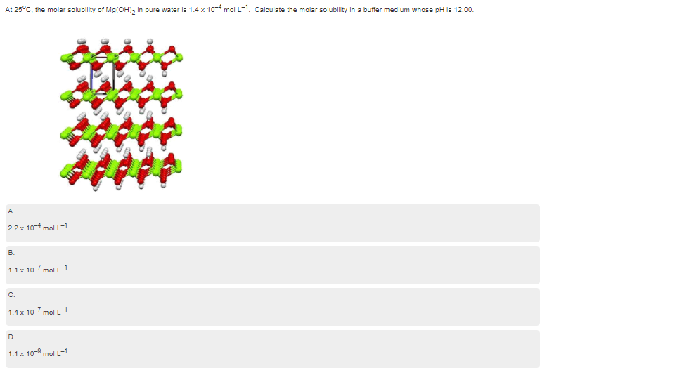 At 25°C, the molar solubility of Mg(OH), in pure water is 1.4 x 10- mol L-1. Calculate the molar solubility in a buffer medium whose pH is 12.00.
A.
2.2 x 10-4 mol L-1
В.
1.1 x 10-7 mol L-1
c.
1.4 x 10-7 mol L-1
D
1.1 x 10-9 mol L-1
